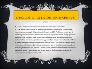 O P C I O N 1 . - C I TA D E U N E X P E R T O
 Analice la siguiente afirmación de la profesora Cristina Sales Arasa (2009).

“Se puede dar el caso de un profesor que no utilice tecnologías. Esta decisión
constituye una estrategia del profesorado frente a las TIC. Podríamos pensar que la
razón es que no ha recibido la formación necesaria o que en el centro no hay aparatos
suficientes. Sin embargo, suele ocurrir que, al indagar más, descubrimos que este
profesor ofrece otro tipo de justificaciones, que reflejan criterios como “con las TIC no
se puede aprender, hay que trabajar con el libro de texto”, “las utilizaré cuando quiera
entretener a mis alumnos”, etc. Son criterios en los que se manifiesta la actitud de una
parte del profesorado, que concibe a las TIC como artefactos provenientes del contexto
social y las asocia a las prácticas que tienen lugar en dicho contexto, prácticas de
entretenimiento fundamentalmente”.


 