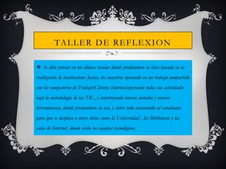 TA L L E R D E R E F L E X I O N
 Se debe pensar en un clímax escolar donde predominen la ética basada en la
realización de instituciones Justas, los maestros operando en un trabajo compartido
con los compañeros de Trabajo(Clientes Internos)operando todas sus actividades

bajo la metodología de las TIC, y construyendo nuevos métodos y nuevas
herramientas, donde predominen su uso, y sobre todo asesorando al estudiante,
para que se desplace a otros sitios, como la Universidad , las Bibliotecas y las
salas de Internet, donde están los equipos tecnológicos.

 