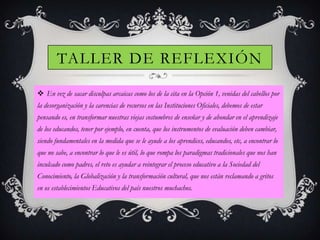TALLER DE REFLEXIÓN
 En vez de sacar disculpas arcaicas como los de la cita en la Opción 1, venidas del cabellos por
la desorganización y la carencias de recursos en las Instituciones Oficiales, debemos de estar
pensando es, en transformar nuestras viejas costumbres de enseñar y de ahondar en el aprendizaje
de los educandos, tener por ejemplo, en cuenta, que los instrumentos de evaluación deben cambiar,

siendo fundamentales en la medida que se le ayude a los aprendices, educandos, etc, a encontrar lo
que no sabe, a encontrar lo que le es útil, lo que rompa los paradigmas tradicionales que nos han
inculcado como padres, el reto es ayudar a reintegrar el proceso educativo a la Sociedad del
Conocimiento, la Globalización y la transformación cultural, que nos están reclamando a gritos
en os establecimientos Educativos del país nuestros muchachos.

 