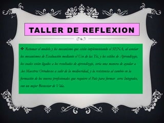 TALLER DE REFLEXION
 Retomar el modelo y los mecanismo que están implementando el SENA, al asociar
los mecanismos de Evaluación mediante el Uso de las Tic, y los estilos de Aprendizaje,
los cuales están ligados a los resultados de aprendizaje, sería una manera de ayudar a

.los Maestros Ortodoxos a salir de la mediocridad, y la resistencia al cambio en la
formación de los nuevos profesionales que requiere el País para formar seres Integrales,
con un mejor Bienestar de Vida.

 