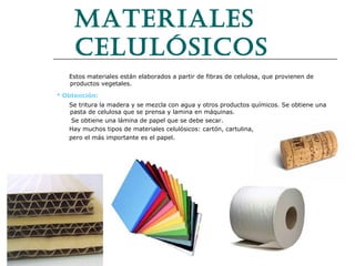 Materiales
celulósicos
Estos materiales están elaborados a partir de fibras de celulosa, que provienen de
productos vegetales.

· Obtención:
Se tritura la madera y se mezcla con agua y otros productos químicos. Se obtiene una
pasta de celulosa que se prensa y lamina en máquinas.
Se obtiene una lámina de papel que se debe secar.
Hay muchos tipos de materiales celulósicos: cartón, cartulina, el corcho,
pero el más importante es el papel.

 