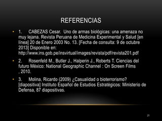 REFERENCIAS
• 1. CABEZAS Cesar. Uno de armas biológicas: una amenaza no
muy lejana. Revista Peruana de Medicina Experimental y Salud [en
línea] 20 de Enero 2003 No. 13. [Fecha de consulta: 9 de octubre
2013] Disponible en:
http://www.ins.gob.pe/insvirtual/images/revista/pdf/revista201.pdf
• 2. Rosenfeld M., Butler J., Halperin J., Roberts T. Ciencias del
futuro México: National Geographic Channel : On Screen Films
, 2010.
• 3. Molina, Ricardo (2009) ¿Casualidad o bioterrorismo?
[diapositiva] Instituto Español de Estudios Estratégicos: Ministerio de
Defensa, 87 diapositivas.

21

 