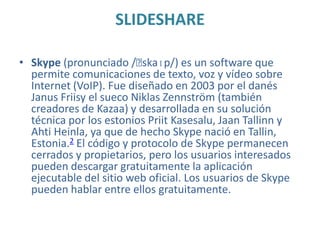 SLIDESHARE
• Skype (pronunciado /ˈ
skaɪp/) es un software que
permite comunicaciones de texto, voz y vídeo sobre
Internet (VoIP). Fue diseñado en 2003 por el danés
Janus Friisy el sueco Niklas Zennström (también
creadores de Kazaa) y desarrollada en su solución
técnica por los estonios Priit Kasesalu, Jaan Tallinn y
Ahti Heinla, ya que de hecho Skype nació en Tallin,
Estonia.2 El código y protocolo de Skype permanecen
cerrados y propietarios, pero los usuarios interesados
pueden descargar gratuitamente la aplicación
ejecutable del sitio web oficial. Los usuarios de Skype
pueden hablar entre ellos gratuitamente.

 
