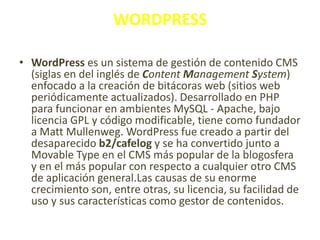 WORDPRESS
• WordPress es un sistema de gestión de contenido CMS
(siglas en del inglés de Content Management System)
enfocado a la creación de bitácoras web (sitios web
periódicamente actualizados). Desarrollado en PHP
para funcionar en ambientes MySQL - Apache, bajo
licencia GPL y código modificable, tiene como fundador
a Matt Mullenweg. WordPress fue creado a partir del
desaparecido b2/cafelog y se ha convertido junto a
Movable Type en el CMS más popular de la blogosfera
y en el más popular con respecto a cualquier otro CMS
de aplicación general.Las causas de su enorme
crecimiento son, entre otras, su licencia, su facilidad de
uso y sus características como gestor de contenidos.

 