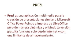 PREZI
• Prezi es una aplicación multimedia para la
creación de presentaciones similar a Microsoft
Office PowerPoint o a Impress de LibreOffice
pero de manera dinámica y original. La versión
gratuita funciona solo desde Internet y con
una limitante de almacenamiento.

 