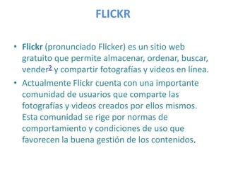 FLICKR
• Flickr (pronunciado Flicker) es un sitio web
gratuito que permite almacenar, ordenar, buscar,
vender2 y compartir fotografías y videos en línea.
• Actualmente Flickr cuenta con una importante
comunidad de usuarios que comparte las
fotografías y videos creados por ellos mismos.
Esta comunidad se rige por normas de
comportamiento y condiciones de uso que
favorecen la buena gestión de los contenidos.

 