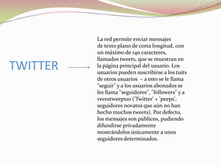 TWITTER

La red permite enviar mensajes
de texto plano de corta longitud, con
un máximo de 140 caracteres,
llamados tweets, que se muestran en
la página principal del usuario. Los
usuarios pueden suscribirse a los tuits
de otros usuarios – a esto se le llama
"seguir" y a los usuarios abonados se
les llama "seguidores", "followers" y a
vecestweeps10 ('Twitter' + 'peeps',
seguidores novatos que aún no han
hecho muchos tweets). Por defecto,
los mensajes son públicos, pudiendo
difundirse privadamente
mostrándolos únicamente a unos
seguidores determinados.

 