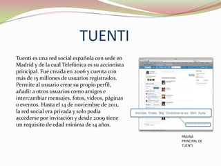 TUENTI
Tuenti es una red social española con sede en
Madrid y de la cual Telefónica es su accionista
principal. Fue creada en 2006 y cuenta con
más de 15 millones de usuarios registrados.
Permite al usuario crear su propio perfil,
añadir a otros usuarios como amigos e
intercambiar mensajes, fotos, vídeos, páginas
o eventos. Hasta el 14 de noviembre de 2011,
la red social era privada y solo podía
accederse por invitación y desde 2009 tiene
un requisito de edad mínima de 14 años.
PÁGINA
PRINCIPAL DE
TUENTI

 