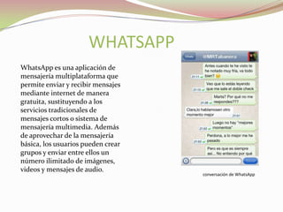 WHATSAPP
WhatsApp es una aplicación de
mensajería multiplataforma que
permite enviar y recibir mensajes
mediante internet de manera
gratuita, sustituyendo a los
servicios tradicionales de
mensajes cortos o sistema de
mensajería multimedia. Además
de aprovechar de la mensajería
básica, los usuarios pueden crear
grupos y enviar entre ellos un
número ilimitado de imágenes,
videos y mensajes de audio.

conversación de WhatsApp

 