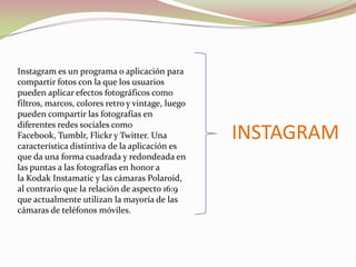 Instagram es un programa o aplicación para
compartir fotos con la que los usuarios
pueden aplicar efectos fotográficos como
filtros, marcos, colores retro y vintage, luego
pueden compartir las fotografías en
diferentes redes sociales como
Facebook, Tumblr, Flickr y Twitter. Una
característica distintiva de la aplicación es
que da una forma cuadrada y redondeada en
las puntas a las fotografías en honor a
la Kodak Instamatic y las cámaras Polaroid,
al contrario que la relación de aspecto 16:9
que actualmente utilizan la mayoría de las
cámaras de teléfonos móviles.

INSTAGRAM

 