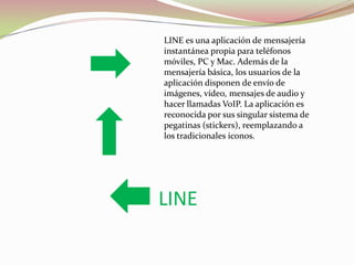LINE es una aplicación de mensajería
instantánea propia para teléfonos
móviles, PC y Mac. Además de la
mensajería básica, los usuarios de la
aplicación disponen de envío de
imágenes, vídeo, mensajes de audio y
hacer llamadas VoIP. La aplicación es
reconocida por sus singular sistema de
pegatinas (stickers), reemplazando a
los tradicionales iconos.

LINE

 