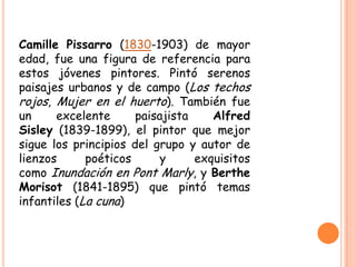 Camille Pissarro (1830-1903) de mayor
edad, fue una figura de referencia para
estos jóvenes pintores. Pintó serenos
paisajes urbanos y de campo (Los techos
rojos, Mujer en el huerto). También fue
un
excelente
paisajista
Alfred
Sisley (1839-1899), el pintor que mejor
sigue los principios del grupo y autor de
lienzos
poéticos
y
exquisitos
como Inundación en Pont Marly, y Berthe
Morisot (1841-1895) que pintó temas
infantiles (La cuna)

 