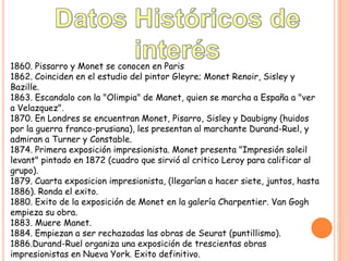 1860. Pissarro y Monet se conocen en Paris
1862. Coinciden en el estudio del pintor Gleyre; Monet Renoir, Sisley y
Bazille.
1863. Escandalo con la "Olimpia" de Manet, quien se marcha a España a "ver
a Velazquez".
1870. En Londres se encuentran Monet, Pisarro, Sisley y Daubigny (huidos
por la guerra franco-prusiana), les presentan al marchante Durand-Ruel, y
admiran a Turner y Constable.
1874. Primera exposición impresionista. Monet presenta "Impresión soleil
levant" pintado en 1872 (cuadro que sirvió al critico Leroy para calificar al
grupo).
1879. Cuarta exposicion impresionista, (llegarían a hacer siete, juntos, hasta
1886). Ronda el exito.
1880. Exito de la exposición de Monet en la galería Charpentier. Van Gogh
empieza su obra.
1883. Muere Manet.
1884. Empiezan a ser rechazadas las obras de Seurat (puntillismo).
1886.Durand-Ruel organiza una exposición de trescientas obras
impresionistas en Nueva York. Exito definitivo.

 