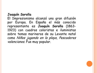 Joaquín Sorolla
El Impresionismo alcanzó una gran difusión
por Europa. En España el más conocido
representante es Joaquín Sorolla (18631923) con cuadros coloristas e iluministas
sobre temas marineros de su Levante natal
como Niños jugando en la playa, Pescadores
valencianos. Fue muy popular.

 