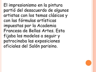 El impresionismo en la pintura
partió del desacuerdo de algunos
artistas con los temas clásicos y
con las fórmulas artísticas
impuestas por la Academia
Francesa de Bellas Artes. Esta
fijaba los modelos a seguir y
patrocinaba las exposiciones
oficiales del Salón parisino.

 