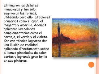 Eliminaron los detalles
minuciosos y tan sólo
sugirieron las formas,
utilizando para ello los colores
primarios como el cyan, el
magenta y amarillo. Además
aplicaron los colores
complementarios como el
naranja, el verde y el violeta.
Con esa técnica lograron dar
una ilusión de realidad,
aplicando directamente sobre
el lienzo pinceladas de color
cortas y logrando gran brillo
en sus pinturas.

 