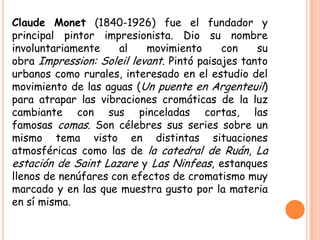 Claude Monet (1840-1926) fue el fundador y
principal pintor impresionista. Dio su nombre
involuntariamente
al
movimiento
con
su
obra Impression: Soleil levant. Pintó paisajes tanto
urbanos como rurales, interesado en el estudio del
movimiento de las aguas (Un puente en Argenteuil)
para atrapar las vibraciones cromáticas de la luz
cambiante con sus pinceladas cortas, las
famosas comas. Son célebres sus series sobre un
mismo tema visto en distintas situaciones
atmosféricas como las de la catedral de Ruán, La
estación de Saint Lazare y Las Ninfeas, estanques
llenos de nenúfares con efectos de cromatismo muy
marcado y en las que muestra gusto por la materia
en sí misma.

 