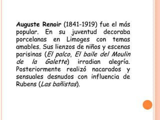 Auguste Renoir (1841-1919) fue el más
popular. En su juventud decoraba
porcelanas en Limoges con temas
amables. Sus lienzos de niños y escenas
parisinas (El palco, El baile del Moulin
de la Galette) irradian alegría.
Posteriormente realizó nacarados y
sensuales desnudos con influencia de
Rubens (Las bañistas).

 