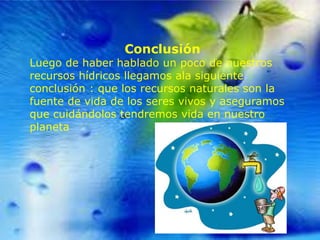 Conclusión

Luego de haber hablado un poco de nuestros
recursos hídricos llegamos ala siguiente
conclusión : que los recursos naturales son la
fuente de vida de los seres vivos y aseguramos
que cuidándolos tendremos vida en nuestro
planeta

 