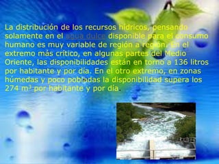 La distribución de los recursos hídricos, pensando
solamente en el agua dulce disponible para el consumo
humano es muy variable de región a región. En el
extremo más crítico, en algunas partes del Medio
Oriente, las disponibilidades están en torno a 136 litros
por habitante y por día. En el otro extremo, en zonas
húmedas y poco pobladas la disponibilidad supera los
274 m3 por habitante y por día.

 