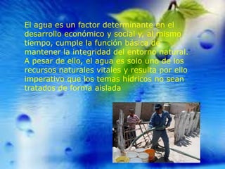 El agua es un factor determinante en el
desarrollo económico y social y, al mismo
tiempo, cumple la función básica de
mantener la integridad del entorno natural.
A pesar de ello, el agua es solo uno de los
recursos naturales vitales y resulta por ello
imperativo que los temas hídricos no sean
tratados de forma aislada

 