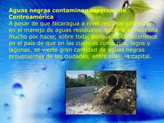 Aguas negras contaminan reservas de
Centroamérica
A pesar de que Nicaragua a nivel regional sobresale
en el manejo de aguas residuales, todavía se necesita
mucho por hacer, sobre todo, porque es característica
en el país de que en las cuencas como ríos, lagos y
lagunas, se vierte gran cantidad de aguas negras
provenientes de las ciudades, entre ellas, la capital.

 