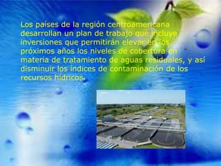 Los países de la región centroamericana
desarrollan un plan de trabajo que incluye
inversiones que permitirán elevar en los
próximos años los niveles de cobertura en
materia de tratamiento de aguas residuales, y así
disminuir los índices de contaminación de los
recursos hídricos.

 