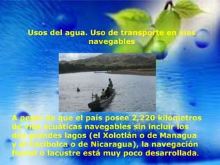 Usos del agua. Uso de transporte en vías
navegables

A pesar de que el país posee 2,220 kilómetros
de vías acuáticas navegables sin incluir los
dos grandes lagos (el Xolotlán o de Managua
y el Cocibolca o de Nicaragua), la navegación
fluvial o lacustre está muy poco desarrollada.

 