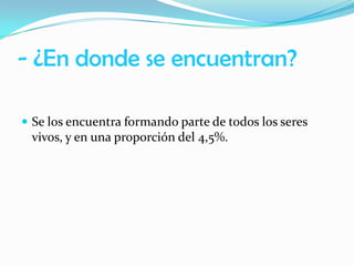 - ¿En donde se encuentran?
 Se los encuentra formando parte de todos los seres

vivos, y en una proporción del 4,5%.

 