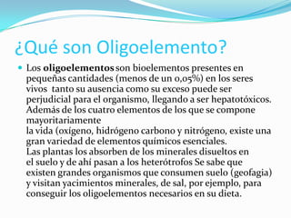 ¿Qué son Oligoelemento?
 Los oligoelementos son bioelementos presentes en

pequeñas cantidades (menos de un 0,05%) en los seres
vivos tanto su ausencia como su exceso puede ser
perjudicial para el organismo, llegando a ser hepatotóxicos.
Además de los cuatro elementos de los que se compone
mayoritariamente
la vida (oxígeno, hidrógeno carbono y nitrógeno, existe una
gran variedad de elementos químicos esenciales.
Las plantas los absorben de los minerales disueltos en
el suelo y de ahí pasan a los heterótrofos Se sabe que
existen grandes organismos que consumen suelo (geofagia)
y visitan yacimientos minerales, de sal, por ejemplo, para
conseguir los oligoelementos necesarios en su dieta.

 