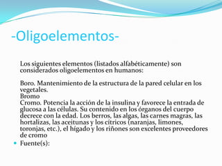 -OligoelementosLos siguientes elementos (listados alfabéticamente) son
considerados oligoelementos en humanos:
Boro. Mantenimiento de la estructura de la pared celular en los
vegetales.
Bromo
Cromo. Potencia la acción de la insulina y favorece la entrada de
glucosa a las células. Su contenido en los órganos del cuerpo
decrece con la edad. Los berros, las algas, las carnes magras, las
hortalizas, las aceitunas y los cítricos (naranjas, limones,
toronjas, etc.), el hígado y los riñones son excelentes proveedores
de cromo
 Fuente(s):

 