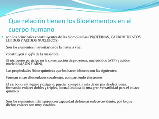Que relación tienen los Bioelementos en el
cuerpo humano
 son los principales constituyentes de las biomoleculas (PROTEINAS, CARBOHIDRATOS,
LIPIDOS Y ACIDOS NUCLEICOS)

Son los elementos mayoritarios de la materia viva

constituyen el 95% de la masa total
El nitrógeno participa en la construcción de proteínas, nucleótidos (ATP) y ácidos
nucleídos(ADN Y ARN).
Las propiedades físico-químicas que los hacen idóneos son las siguientes:
Forman entre ellos enlaces covalentes, compartiendo electrones
El carbono, nitrógeno y oxígeno, pueden compartir más de un par de electrones,
formando enlaces dobles y triples, lo cual les dota de una gran versatilidad para el enlace
químico
Son los elementos más ligeros con capacidad de formar enlace covalente, por lo que
dichos enlaces son muy estables.

 