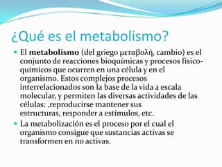 ¿Qué es el metabolismo?
 El metabolismo (del griego μεταβολή, cambio) es el

conjunto de reacciones bioquímicas y procesos físicoquímicos que ocurren en una célula y en el
organismo. Estos complejos procesos
interrelacionados son la base de la vida a escala
molecular, y permiten las diversas actividades de las
células: ,reproducirse mantener sus
estructuras, responder a estímulos, etc.
 La metabolización es el proceso por el cual el
organismo consigue que sustancias activas se
transformen en no activas.

 