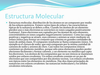 Estructura Molecular
 Estructura molecular, distribución de los átomos en un compuesto por medio

de los enlaces químicos. Existen varios tipos de enlace y las características
típicas de la sustancia se deben a ellos. Cuando los átomos de un elemento
pierden uno o más electrones se convierten en iones cargados positivamente
(cationes). Estos electrones son captados por los átomos de otro elemento,
convirtiéndolos en iones cargados negativamente (aniones). Como las cargas
positivas y negativas se atraen, esos cationes y aniones se unen mediante un
enlace iónico para formar un conjunto que consiste en grandes cantidades de
iones de ambas clases. El compuesto resultante se llama compuesto iónico. Un
ejemplo es el cloruro de sodio, que está compuesto por la misma cantidad de
cationes de sodio y aniones de cloro. Casi todos los compuestos iónicos
contienen un elemento metálico, porque sólo estos elementos pueden perder
electrones fácilmente y formar cationes, y un elemento no metálico que capta
los electrones. Los átomos de los compuestos que no son iónicos se mantienen
unidos por enlaces covalentes. Un enlace covalente consiste en un par de
electrones que son compartidos por dos átomos vecinos. Los enlaces covalentes
son típicos entre los elementos no metálicos. Hay dos clases principales de
sustancias con enlaces covalentes: las sustancias moleculares y los sólidos
covalentes reticulares.

 