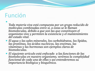 Función


Toda materia viva está compuesta por un grupo reducido de
moléculas combinadas entre sí, a estas se le llaman
biomoleculas, debido a que son las que constituyen el
organismo vivo y permiten la existencia y el mantenimiento
del estado vital.
 El agua y las sales minerales, los carbohidratos, los lípidos,
las proteínas, los ácidos nucleicos, las enzimas, las
vitaminas y las hormonas son ejemplos claros de
biomoleculas.
 El siguiente articulo está enfocado a las funciones de las
biomoleculas en nuestro organismo, veremos la complejidad
funcional de cada una de ellas y así entenderemos su
importancia biológica y bioquímica.

 