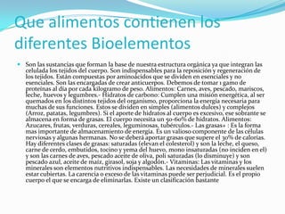 Que alimentos contienen los
diferentes Bioelementos
 Son las sustancias que forman la base de nuestra estructura orgánica ya que integran las
celulada los tejidos del cuerpo. Son indispensables para la reposición y regeneración de
los tejidos. Están compuestas por aminoácidos que se dividen en esenciales y no
esenciales. Son las encargadas de crear anticuerpos. Debemos de tomar 1 gamo de
proteínas al día por cada kilogramo de peso. Alimentos: Carnes, aves, pescado, mariscos,
leche, huevos y legumbres.- Hidratos de carbono: Cumplen una misión energética, al ser
quemados en los distintos tejidos del organismo, proporciona la energía necesaria para
muchas de sus funciones. Estos se dividen en simples (alimentos dulces) y complejos
(Arroz, patatas, legumbres). Si el aporte de hidratos al cuerpo es excesivo, ese sobrante se
almacena en forma de grasas. El cuerpo necesita un 50-60% de hidratos. Alimentos:
Azucares, frutas, verduras, cereales, leguminosas, tubérculos.- Las grasas+ : Es la forma
mas importante de almacenamiento de energía. Es un valioso componente de las células
nerviosas y algunas hermanas. No se deberá aportar grasas que supere el 30% de calorías.
Hay diferentes clases de grasas: saturadas (elevan el colesterol) y son la leche, el queso,
carne de cerdo, embutidos, tocino y yema del huevo, mono insaturadas (no inciden en el)
y son las carnes de aves, pescado aceite de oliva, poli saturadas (lo disminuye) y son
pescado azul, aceite de maíz, girasol, soja y algodón.- Vitaminas: Las vitaminas y los
minerales son elementos nutritivos indispensables. Las necesidades de minerales suelen
estar cubiertas. La carencia o exceso de las vitaminas puede ser perjudicial. Es el propio
cuerpo el que se encarga de eliminarlas. Existe un clasificación bastante

 
