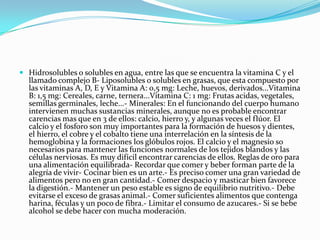  Hidrosolubles o solubles en agua, entre las que se encuentra la vitamina C y el

llamado complejo B- Liposolubles o solubles en grasas, que esta compuesto por
las vitaminas A, D, E y Vitamina A: 0,5 mg: Leche, huevos, derivados...Vitamina
B: 1,5 mg: Cereales, carne, ternera...Vitamina C: 1 mg: Frutas acidas, vegetales,
semillas germinales, leche...- Minerales: En el funcionando del cuerpo humano
intervienen muchas sustancias minerales, aunque no es probable encontrar
carencias mas que en 3 de ellos: calcio, hierro y, y algunas veces el flúor. El
calcio y el fosforo son muy importantes para la formación de huesos y dientes,
el hierro, el cobre y el cobalto tiene una interrelación en la síntesis de la
hemoglobina y la formaciones los glóbulos rojos. El calcio y el magnesio so
necesarios para mantener las funciones normales de los tejidos blandos y las
células nerviosas. Es muy difícil encontrar carencias de ellos. Reglas de oro para
una alimentación equilibrada- Recordar que comer y beber forman parte de la
alegría de vivir- Cocinar bien es un arte.- Es preciso comer una gran variedad de
alimentos pero no en gran cantidad.- Comer despacio y masticar bien favorece
la digestión.- Mantener un peso estable es signo de equilibrio nutritivo.- Debe
evitarse el exceso de grasas animal.- Comer suficientes alimentos que contenga
harina, féculas y un poco de fibra.- Limitar el consumo de azucares.- Si se bebe
alcohol se debe hacer con mucha moderación.

 
