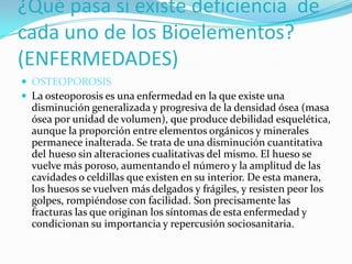 ¿Qué pasa si existe deficiencia de
cada uno de los Bioelementos?
(ENFERMEDADES)
 OSTEOPOROSIS
 La osteoporosis es una enfermedad en la que existe una

disminución generalizada y progresiva de la densidad ósea (masa
ósea por unidad de volumen), que produce debilidad esquelética,
aunque la proporción entre elementos orgánicos y minerales
permanece inalterada. Se trata de una disminución cuantitativa
del hueso sin alteraciones cualitativas del mismo. El hueso se
vuelve más poroso, aumentando el número y la amplitud de las
cavidades o celdillas que existen en su interior. De esta manera,
los huesos se vuelven más delgados y frágiles, y resisten peor los
golpes, rompiéndose con facilidad. Son precisamente las
fracturas las que originan los síntomas de esta enfermedad y
condicionan su importancia y repercusión sociosanitaria.

 