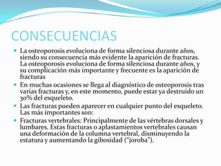 CONSECUENCIAS
 La osteoporosis evoluciona de forma silenciosa durante años,

siendo su consecuencia más evidente la aparición de fracturas.
La osteoporosis evoluciona de forma silenciosa durante años, y
su complicación más importante y frecuente es la aparición de
fracturas
 En muchas ocasiones se llega al diagnóstico de osteoporosis tras
varias fracturas y, en este momento, puede estar ya destruido un
30% del esqueleto.
 Las fracturas pueden aparecer en cualquier punto del esqueleto.
Las más importantes son:
 Fracturas vertebrales: Principalmente de las vértebras dorsales y
lumbares. Estas fracturas o aplastamientos vertebrales causan
una deformación de la columna vertebral, disminuyendo la
estatura y aumentando la gibosidad (“joroba”).

 