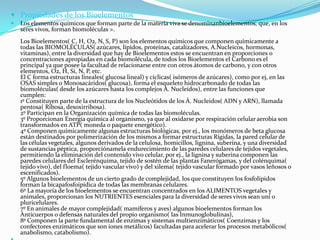  Propiedades de los Bioelementos


Los elementos químicos que forman parte de la materia viva se denominanbioelementos, que, en los
seres vivos, forman biomoléculas >.
Los Bioelementos( C, H, O2, N, S, P) son los elementos químicos que componen químicamente a
todas las BIOMOLÉCULAS( azúcares, lípidos, proteínas, catalizadores, A.Nucleicos, hormonas,
vitaminas), entre la diversidad que hay de Bioelementos estos se encuentran en proporciones o
concentraciones apropiadas en cada biomolécula, de todos los Bioelementos el Carbono es el
principal ya que posee la facultad de relacionarse entre con otros átomos de carbono, y con otros
elementos, O2, H, Si, N, P, etc.
El C forma estructuras lineales( glucosa lineal) y cíclicas( isómeros de azúcares), como por ej, en las
OSAS simples o Monosacáridos( glucosa), forma el esqueleto hidrocarbonado de todas las
biomoléculas( desde los azúcares hasta los complejos A. Nucleídos), entre las funciones que
cumplen:
1º Constituyen parte de la estructura de los Nucleótidos de los Á. Nucleídos( ADN y ARN), llamada
pentosa( Ribosa, desoxirribosa).
2º Participan en la Organización química de todas las biomoléculas.
3º Proporcionan Energía química al organismo, ya que al oxidarse por respiración celular aerobia son
transformados en ATP( moneda o paquete energético).
4º Componen químicamente algunas estructuras biológicas, por ej., los monómeros de beta glucosa
están destinados por polimerización de los mismos a formar estructuras Rígidas, la pared celular de
las células vegetales, algunos derivados de la celulosa, homicillos, lignina, suberina, y una diversidad
de sustancias péptica, proporciónamela endurecimiento de las paredes celulares de tejidos vegetales,
permitiendo la eliminación del contenido vivo celular, por ej., la lignina y suberina componen las
paredes celulares del Esclerénquima, tejido de sostén de las plantas Fanerógamas, y del colénquima(
tejido vivo), del floema( tejido vascular vivo) y del xilema( tejido vascular formado por vasos leñosos o
escenificados).
5º Algunos bioelementos de un cierto grado de complejidad, los que constituyen los fosfolípidos
forman la bicapafosfoipídica de todas las membranas celulares.
6º La mayoría de los bioelementos se encuentran concentrados en los ALIMENTOS vegetales y
animales, proporcionan los NUTRIENTES esenciales para la diversidad de seres vivos sean uní o
pluricelulares.
7º En animales de mayor complejidad( mamíferos y aves) algunos bioelementos forman los
Anticuerpos o defensas naturales del propio organismo( las Inmunoglobulinas),
8º Componen la parte fundamental de enzimas y sistemas multienzimáticos( Coenzimas y los
confectores enzimáticos que son iones metálicos) facultadas para acelerar los procesos metabólicos(
anabolismo, catabolismo).

 