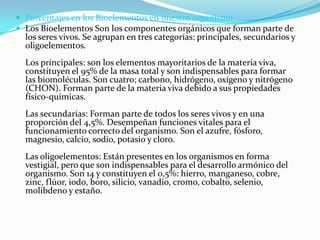  Porcentajes en los Bioelementos en nuestro organismo
 Los Bioelementos Son los componentes orgánicos que forman parte de

los seres vivos. Se agrupan en tres categorías: principales, secundarios y
oligoelementos.
Los principales: son los elementos mayoritarios de la materia viva,
constituyen el 95% de la masa total y son indispensables para formar
las biomoléculas. Son cuatro; carbono, hidrógeno, oxígeno y nitrógeno
(CHON). Forman parte de la materia viva debido a sus propiedades
físico-químicas.
Las secundarias: Forman parte de todos los seres vivos y en una
proporción del 4,5%. Desempeñan funciones vitales para el
funcionamiento correcto del organismo. Son el azufre, fósforo,
magnesio, calcio, sodio, potasio y cloro.
Las oligoelementos: Están presentes en los organismos en forma
vestigial, pero que son indispensables para el desarrollo armónico del
organismo. Son 14 y constituyen el 0,5%: hierro, manganeso, cobre,
zinc, flúor, iodo, boro, silicio, vanadio, cromo, cobalto, selenio,
molibdeno y estaño.

 