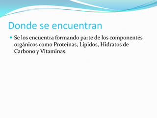 Donde se encuentran
 Se los encuentra formando parte de los componentes

orgánicos como Proteínas, Lípidos, Hidratos de
Carbono y Vitaminas.

 