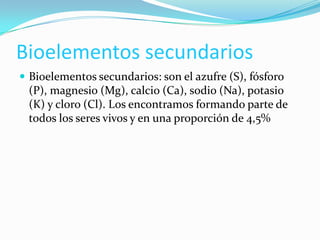 Bioelementos secundarios
 Bioelementos secundarios: son el azufre (S), fósforo

(P), magnesio (Mg), calcio (Ca), sodio (Na), potasio
(K) y cloro (Cl). Los encontramos formando parte de
todos los seres vivos y en una proporción de 4,5%

 