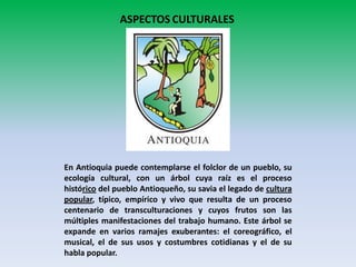 ASPECTOS CULTURALES

En Antioquia puede contemplarse el folclor de un pueblo, su
ecología cultural, con un árbol cuya raíz es el proceso
histórico del pueblo Antioqueño, su savia el legado de cultura
popular, típico, empírico y vivo que resulta de un proceso
centenario de transculturaciones y cuyos frutos son las
múltiples manifestaciones del trabajo humano. Este árbol se
expande en varios ramajes exuberantes: el coreográfico, el
musical, el de sus usos y costumbres cotidianas y el de su
habla popular.

 