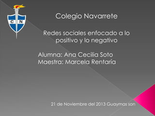 Colegio Navarrete
Redes sociales enfocado a lo
positivo y lo negativo
Alumna: Ana Cecilia Soto
Maestra: Marcela Rentaría

21 de Noviembre del 2013 Guaymas son

 