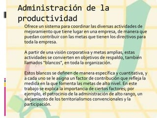 Administración de la
productividad
 Ofrece un sistema para coordinar las diversas actividades de

mejoramiento que tiene lugar en una empresa, de manera que
puedan contribuir con las metas que tienen los directivos para
toda la empresa.
A partir de una visión corporativa y metas amplias, estas
actividades se convierten en objetivos de respaldo, también
llamados “blancos”, en toda la organización.
Estos blancos se definen de manera específica y cuantitativa, y
a cada uno se le asigna un factor de contribución que refleja la
medida en la que fomenta las metas de alto nivel. En este
trabajo se explica la importancia de ciertos factores; por
ejemplo, el patrocinio de la administración de alto rango, un
alejamiento de los territorialismos convencionales y la
participación.

 