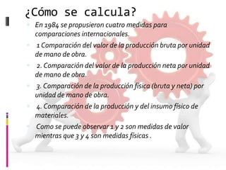 ¿Cómo se calcula?
 En 1984 se propusieron cuatro medidas para








comparaciones internacionales.
1 Comparación del valor de la producción bruta por unidad
de mano de obra.
2. Comparación del valor de la producción neta por unidad
de mano de obra.
3. Comparación de la producción física (bruta y neta) por
unidad de mano de obra.
4. Comparación de la producción y del insumo físico de
materiales.
Como se puede observar 1 y 2 son medidas de valor
mientras que 3 y 4 son medidas físicas .

 