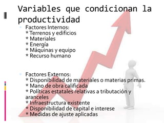 Variables que condicionan la
productividad
 Factores Internos:

* Terrenos y edificios
* Materiales
* Energía
* Máquinas y equipo
* Recurso humano

 Factores Externos:

* Disponibilidad de materiales o materias primas.
* Mano de obra calificada
* Políticas estatales relativas a tributación y
aranceles
* Infraestructura existente
* Disponibilidad de capital e interese
* Medidas de ajuste aplicadas

 
