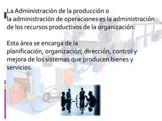 La Administración de la producción o
la administración de operaciones es la administración
de los recursos productivos de la organización.
Esta área se encarga de la
planificación, organización, dirección, control y
mejora de los sistemas que producen bienes y
servicios.

 