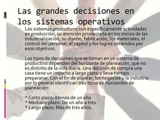 Las grandes decisiones en
los sistemas operativos

 Los sistemas productivos son específicamente actividades

en producción, su atención privilegiada en los inicios de las
industrialización, su diseño, fabricación, los materiales, el
control del personal, el capital y los logros obtenidos por
esos objetivos.

Los tipos de decisiones que se toman en un sistema de
productivo dependen del horizonte de planeación, que no
es distinto de la vida diaria. Una decisión de compra una
casa tiene un impacto a largo plazo y lleva tiempo
prepararse. Con el fin de planear, los negocios y la industria
por lo general identifican tres tipos de horizontes de
planeación:
* Corto plazo: Menos de un año
* Mediano plazo: De un año a tres.
* Largo plazo: Más de tres años.

 